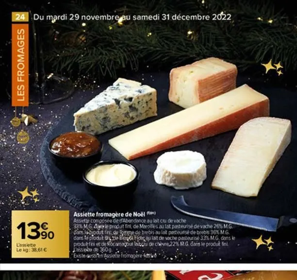 24 du mardi 29 novembre au samedi 31 décembre 2022  les fromages  13%  l'assiette le kg: 38,61 €  assiette fromagère de noël  assiette composée de d'abondance au lait cru de vache  33% mg. ale produit