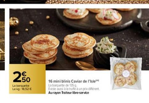 €  20  La barquette Lekg: 18,52 €  16 mini blinis Caviar de l'Isle La banquette de 135 g  Existe aussi à la trufle à un prix diferent Aurayon Traiteur libre-service 