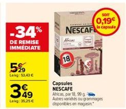 -34%  DE REMISE IMMÉDIATE  5%9  Lekg: 53,43 €  349  €  Lekg: 35,25 €  Capsules NESCAFE  NESCAF  18  Africas, par 18, 99 g Autres variétés ou grammages disponibles en magasin.  CHI  SOIT  0,19€ la caps