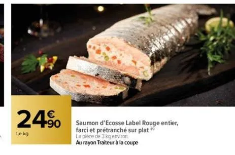 24⁹  le kg  saumon d'ecosse label rouge entier, farci et prétranché sur plat  la pièce de 3 kg environ.  au rayon traiteur à la coupe 