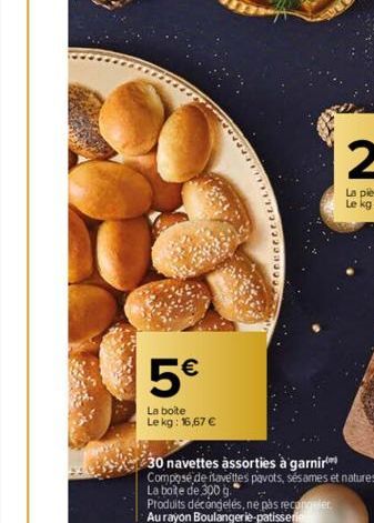 5€  La boite  Le kg: 16,67 €  30 navettes assorties à garnir  Composé de navettes pavots, sésames et natures.  La boite de 300 g.  Produits décongelés, ne pas recoger  Au rayon Boulangerie patisserie 