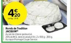 4,20  €  lekg:21€  ronds de tradition jacquin  au lait de chèvre pasteurise  25% de m.g. dans le produit fini 2x100g-200g au rayon fromage coupe service. 