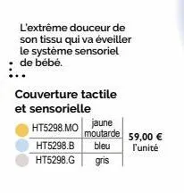 l'extrême douceur de son tissu qui va éveiller le système sensoriel de bébé.  couverture tactile et sensorielle  ht5298.mo jaune  ht5298.b bleu  ht5298.g  gris  moutarde 59,00 €  l'unité 