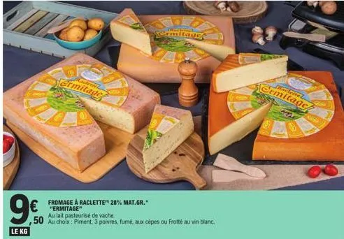 le kg  racteriel  ermitage  fromage à raclette 28% mat.gr. "ermitage"  au lait pasteurisé de vache  50 au choix: piment, 3 poivres, fumé, aux cèpes ou frotté au vin blanc.  ermitage  leitel  ermitage 