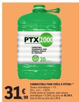 31,€,  PTX2000  COMBUSTIBLE DESAROMATISE POUR APPARERS MOBILES DE CHAUFFAGE  ,99 Soit le litre au prix de 2.49 €  COMBUSTIBLE POUR POÊLE À PÉTROL**  Teneur aromatique < 1%. 20 L. Le L: 1,60 €.  Existe