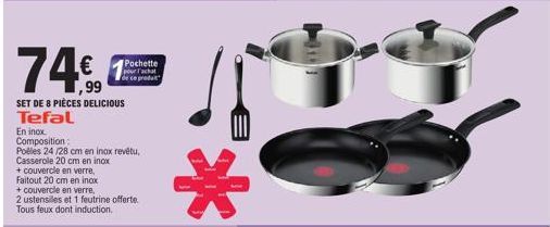 74€  SET DE 8 PIÈCES DELICIOUS Tefal  Pochette pour l'achat de ce produt  En inox. Composition: Poêles 24/28 cm en inox revetu, Casserole 20 cm en inox + couvercle en verre, Faitout 20 cm en inox  + c