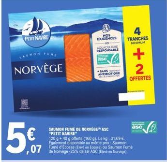 PETIT NAVIRE  NORVÈGE  5€  ,07  SAUMON FUMÉ DE NORVÈGE" ASC "PETIT NAVIRE"  120 g +40 g offerts (160 g). Le kg: 31,69 €. Egalement disponible au même prix: Saumon  de Norvège -25% de sel ASC (Elevé en