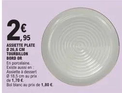 2€  1,95  assiette plate 0 26,6 cm tourbillon bord or  en porcelaine. existe aussi en  assiette à dessert  0 18,5 cm au prix de 1,70 €  bol blanc au prix de 1,80 € 