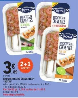 royal  brochettes de  crevettes  alet peagl  2+1  offert  ,89  l'unite  brochettes de crevettes "royal"  all et persil, à la méditerranéenne ou à la thai.  145 g. le kg: 26,83 €.  par 3 (435): 7,78 € 