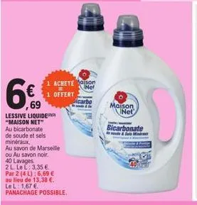 69  lessive liquide "maison net"  1 achete maison  net  1 offert  au bicarbonate de soude et sels minéraux,  au savon de marseille  ou au savon noir. 40 lavages  2 l le l: 3,35 €..  par 2 (4 l): 6,69 