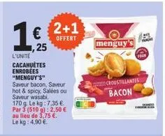 l'unité cacahuètes enrobees "menguy's" saveur bacon, saveur hot & spicy, salées ou saveur wasabi. 170 g. le kg: 7.35€ par 3 (510 g): 2,50 € au lieu de 3,75 €. le kg: 4.90€.  € 2+1  offert  ,25  menguy