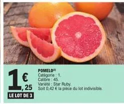 1 €  ,25  le lot de 3  pomelo catégorie: 1. calibre: 45. variété: star ruby  soit 0,42 € la pièce du lot indivisible. 