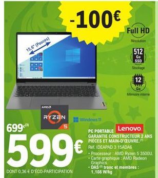 T  699  15,6" (Pouces)  AMD  RYZEN  599€  DONT 0,36 € D'ÉCO-PARTICIPATION  5  -100€  Windows 1  Lenovo  PC PORTABLE GARANTIE CONSTRUCTEUR 2 ANS PIÈCES ET MAIN-D'OEUVRE. Réf. IDEAPAD 3 15ADA6  • Proces