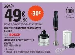 79%  49€  dont 0,30 € d'éco-participation  mixeur plongeant ergomaster serie 4  bosch  garantie constructeur  2 ans.  ref. msm4b621  . 4 lames.  inclus: bol mélangeur, mini-hachoir, fouet.  -30€  1000