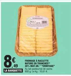 8€  49  la barquette  ana  fromage à raclette nature en tranches 28% mat.gr. "ermitage" au lait pasteurisé de vache 800 g. le kg: 10.61 € 