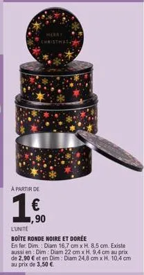 merry christmas  a partir de  1,500  l'unité  boîte ronde noire et dorée  en fer. dim.: diam 16,7 cm x h. 8,5 cm. existe aussi en: dim: diam 22 cm x h. 9,4 cm au prix de 2,90 € et en dim : diam 24,8 c