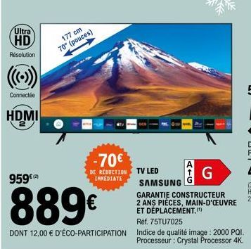Ultra HD  Résolution  Connectée  HDMI  177 cm  70" (pouces)  -70€  DE RÉDUCTION IMMEDIATE  ATG  G  TV LED  SAMSUNG  GARANTIE CONSTRUCTEUR  2 ANS PIÈCES, MAIN-D'ŒUVRE ET DÉPLACEMENT.  959€(²)  889€  Ré
