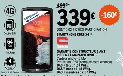 Double SIM  64  Go  Stockage  5.45 (pouces)  10:07  339€ €160€  DONT 0,02 € D'ÉCO-PARTICIPATION SMARTPHONE CORE X4 (4)  CROSSCALL  GARANTIE CONSTRUCTEUR 2 ANS PIÈCES ET MAIN-D'ŒUVRE.(2)  Capteur photo