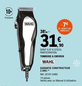 10W  Puissance  WAHL  38,90  -7€  DE RÉDUCTION INMEDIATE  1,90  DONT 0,07 € D'ÉCO-PARTICIPATION  TONDEUSE A CHEVEUX  WAHL  GARANTIE CONSTRUCTEUR  2 ANS.(¹)  Réf. 20107-0460  14 pièces.  Vendu avec un 