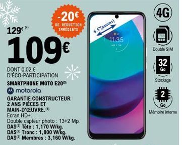 F 129€  109€  DONT 0,02 € D'ÉCO-PARTICIPATION SMARTPHONE MOTO E20 motorola  DAS  DAS  DAS  GARANTIE CONSTRUCTEUR 2 ANS PIÈCES ET  MAIN-D'ŒUVRE.(¹)  Ecran HD+,  Double capteur photo: 13+2 Mp.  Tête : 1