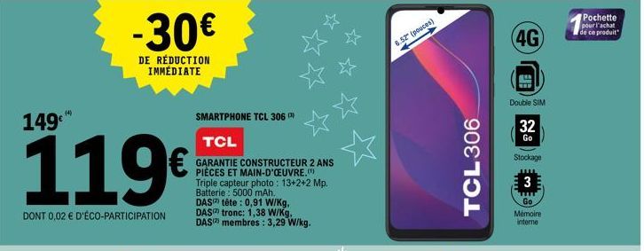 149  119€  DONT 0,02 € D'ÉCO-PARTICIPATION  (4)  -30€  DE RÉDUCTION IMMÉDIATE  SMARTPHONE TCL 306 TCL  GARANTIE CONSTRUCTEUR 2 ANS PIÈCES ET MAIN-D'OEUVRE.(¹) Triple capteur photo: 13+2+2 Mp. Batterie