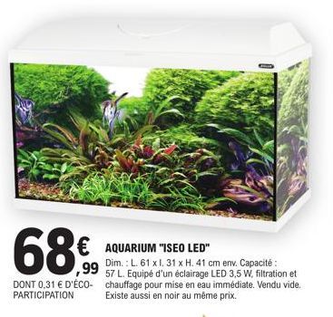 68€  € AQUARIUM "ISEO LED"  DONT 0,31 € D'ÉCO-PARTICIPATION  Dim.: L. 61 x l. 31 x H. 41 cm env. Capacité: 57 L. Equipé d'un éclairage LED 3,5 W, filtration et chauffage pour mise en eau immédiate. Ve