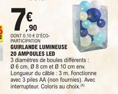 ,90  DONT 0,10 € D'ÉCO-PARTICIPATION  GUIRLANDE LUMINEUSE  20 AMPOULES LED  3 diamètres de boules différents : Ø6 cm, Ø 8 cm et Ø 10 cm env. Longueur du câble: 3 m. Fonctionne avec 3 piles AA (non fou