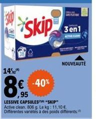 14,2  Skip  € -40% 95  LESSIVE CAPSULES "SKIP" Active clean. 806 g. Le kg: 11.10 € Différentes variétés à des poids différents.  3en1  ACTOR CLEAR  NOUVEAUTÉ 