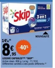14,2  skip  € -40% 95  lessive capsules "skip" active clean. 806 g. le kg: 11.10 € différentes variétés à des poids différents.  3en1  actor clear  nouveauté 