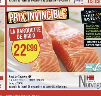 Pavé de Saumon ASC  8x 120g (9611g) - Format familial  Le kg: 23€95  Valable du mardi 29 novembre au samedi 3 décembre  Casino  TERRE SAVEURS  ÉLEVÉ SANS TRAITEMENT ANTIBIOTIQUE NOURRI SANS OGM (<0,9%