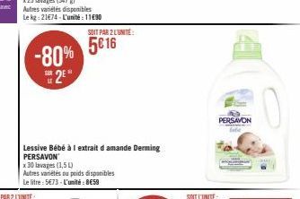 -80% 2⁰*  SUR  Lessive Bébé à 1 extrait d amande Derming PERSAVON  x 30 lavages (1,5 L)  Autres variétés ou poids disponibles  Le litre: 5€73 - L'unité: 8€59  SOIT PAR 2 L'UNITÉ:  5€ 16  PERSAVON 