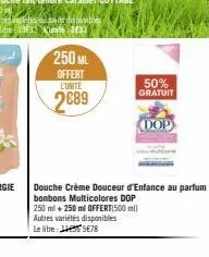 250 ml  offert  l'unité  2689  50%  gratuit  douche crème douceur d'enfance au parfum bonbons multicolores dop 250 ml + 250 ml offert(500 ml) autres variétés disponibles le litre: 5€78  dop 