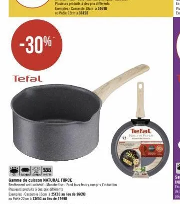 -30%  tefal  exemples: casserole 16cm à 25€83 au lieu de 36€90  au puële 22cm à 33€53 au lieu de 47€90  22200  gamme de cuisson natural force  revetement anti-adhésif-manche fixe-fond tous feuxy compr