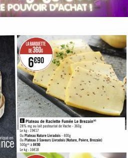 LA BARQUETTE  DE 360  6€90  A Plateau de Raclette Fumée Le Brezain 28% mg au lait pasteurisé de Vache - 360g  Le kg: 19€17  Ou Plateau Nature Livradois-400g  Ou Plateau 3 Saveurs Livrados (Nature, Poi