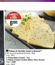 la barquette  de 360  6€90  a plateau de raclette fumée le brezain 28% mg au lait pasteurisé de vache - 360g  le kg: 19€17  ou plateau nature livradois-400g  ou plateau 3 saveurs livrados (nature, poi