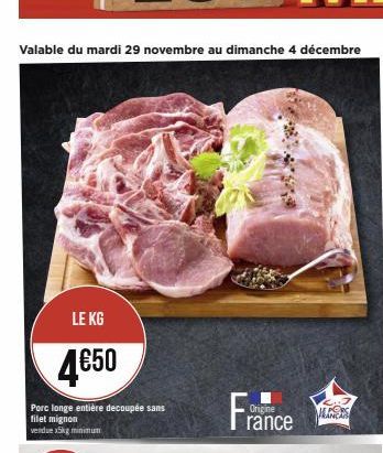 Valable du mardi 29 novembre au dimanche 4 décembre  LE KG  4€50  Porc longe entière decoupée sans filet mignon  vendue x5kg minimum  France  Origine  ALERS 