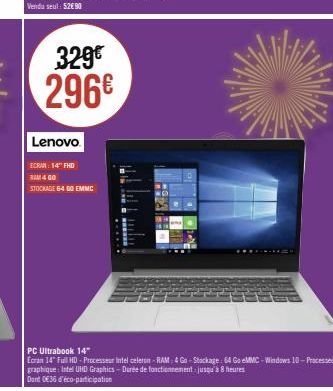 329€ 296€  Lenovo  ECRAN 14" FHD RAM 4 00  STOCKAGE 64 00 EMMC  PC Ultrabook 14"  Ecran 14" Full HD - Processeur Intel celeron-RAM: 4 Go-Stockage: 64 Go eMMC-Windows 10 Processeur graphique: Intel UHD