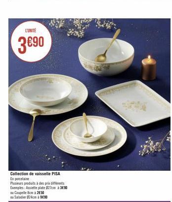 L'UNITE  3€90  Collection de vaisselle PISA  En porcelaine  Plusieurs produits à des prix différents  Exemples: Assiette plate 027cm à 3€90  ou Coupelle 8cm à 2€50  ou Saladier 024cm à 9€90 