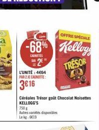 C  OFFRE SPÉCIALE  -68% Kellogg  CAUNTIES  32€  L'UNITÉ : 4€64 PAR 2 JE CAGNOTTE:  3€16  750 g  Autres variétés disponibles  Le kg: 6€19  Céréales Trésor goût Chocolat Noisettes  KELLOGG'S  TRESOR 400