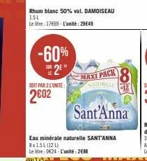 rhum blanc 50% vol. damoiseau 1.5l  le litre 17669-l'unité: 29649  -60%  s2e  soit par 2 lunite  2002  maxi pack 8  saturelle  -12  sant'anna  eau minérale naturelle sant'anna 8x1.5l (121)  le litre :