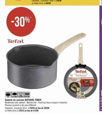 -30%  tefal  exemples: casserole 16cm à 25€83 au lieu de 36€90  au puële 22cm à 33€53 au lieu de 47€90  22200  gamme de cuisson natural force  revetement anti-adhésif-manche fixe-fond tous feuxy compr