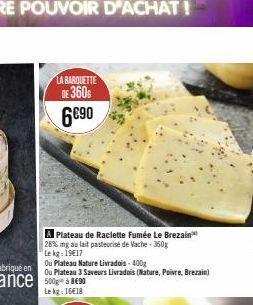 LA BARQUETTE  DE 360  6€90  A Plateau de Raclette Fumée Le Brezain 28% mg au lait pasteurisé de Vache - 360g  Le kg: 19€17  Ou Plateau Nature Livradois-400g  Ou Plateau 3 Saveurs Livrados (Nature, Poi