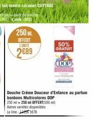 250 ml  offert  l'unité  2689  50%  gratuit  douche crème douceur d'enfance au parfum bonbons multicolores dop 250 ml + 250 ml offert(500 ml) autres variétés disponibles le litre: 5€78  dop 