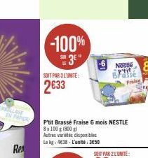 Ren  -100%  3  SOIT PAR 3 LUNITE:  2633  lo  Nestlé p'tit  Fraise  P'tit Brassé Fraise 6 mois NESTLE  8x 100 g (800 g)  Autres variétés disponibles Le kg: 4€38-L'unité: 3650  100 