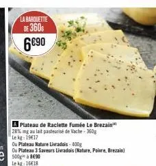 la barquette  de 360  6€90  a plateau de raclette fumée le brezain 28% mg au lait pasteurisé de vache - 360g  le kg: 19€17  ou plateau nature livradois-400g  ou plateau 3 saveurs livrados (nature, poi