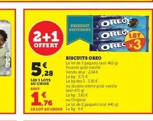 2+1  offert  5,28  les 3 lots au choix soit  produit partenaire  le lot au choix le kg: 6€  biscuits oreo le lot de 3 paquets (soit 462 g) fourrés goût vanille vendu seul: 2,64€ le kg: 5,71 €  le kg d