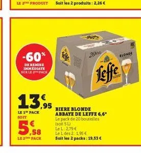 -60%  de remise immediate sur le pack  5,58  le 2 pack  13,95  le 1 pack soit  20  biere blonde abbaye de leffe 6,6* le pack de 20 bouteilles (soit 5 l)  leffe  le l: 2,79 €  le l des 2:1,95 €  soit l