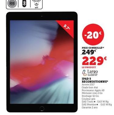 wifi  9.7"  -20€  PRIX CONSEILLÉ  249  229€  LE PRODUIT  Largo  IPAD S RECONDITIONNE Année 2017  Grade bon état  Processeur Apple A9  Mémoire vive 2 Go Stockage 32 Go  Couleur gris  DAS Tronc*: 0,63 W