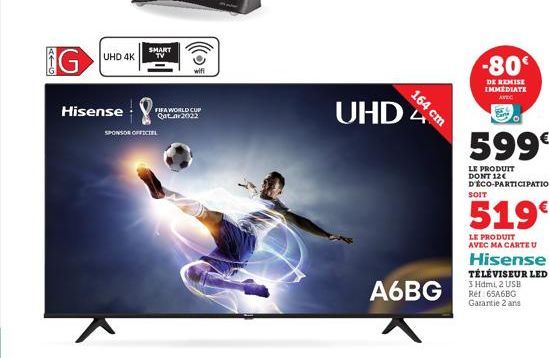 AFG  G  UHD 4K  Hisense  SMART TV  wifi  FIFA WORLD CUP Qatar 2022  SPONSOR OFFICIEL  UHD  164 cm  A6BG  -80  DE REMISE IMMEDIATE AVEC  599€  LE PRODUIT DONT 12€ D'ÉCO-PARTICIPATION  SOIT  519€  LE PR