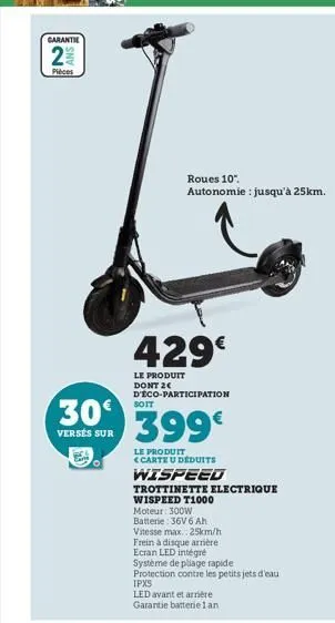 garantie  2%2  pièces  n  30€  versés sur  429€  le produit dont 2 d'éco-participation  399€  le produit <carte u déduits  soit  roues 10".  autonomie : jusqu'à 25km.  wispeed  trottinette electrique 